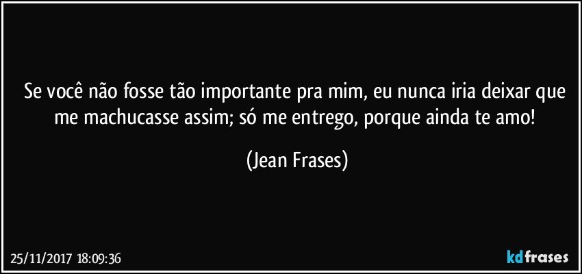 Se você não fosse tão importante pra mim, eu nunca iria deixar que me machucasse assim; só me entrego, porque ainda te amo! (Jean Frases)