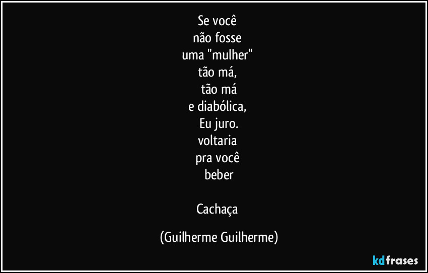 Se você
não fosse
uma "mulher"
tão má,
tão má
e diabólica,
Eu juro.
voltaria
pra você
beber
Cachaça (Guilherme Guilherme)