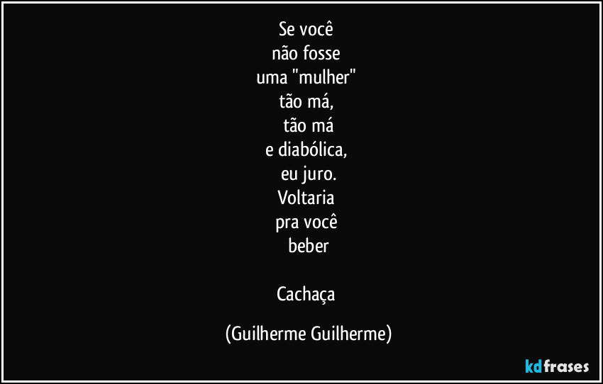Se você
não fosse
uma "mulher"
tão má,
tão má
e diabólica,
eu juro.
Voltaria
pra você
beber
Cachaça (Guilherme Guilherme)