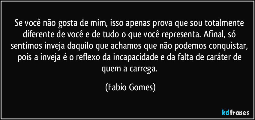 Se você não gosta de mim, isso apenas prova que sou totalmente diferente de você e de tudo o que você representa. Afinal, só sentimos inveja daquilo que achamos que não podemos conquistar, pois a inveja é o reflexo da incapacidade e da falta de caráter de quem a carrega. (Fabio Gomes)
