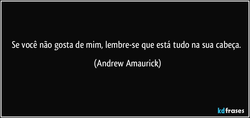 Se você não gosta de mim, lembre-se que está tudo na sua cabeça. (Andrew Amaurick)