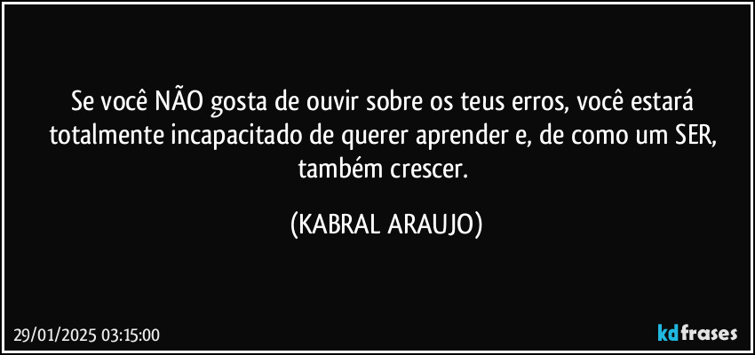 Se você NÃO gosta de ouvir sobre os teus erros, você estará totalmente incapacitado de querer aprender e, de como um SER, também crescer. (KABRAL ARAUJO)