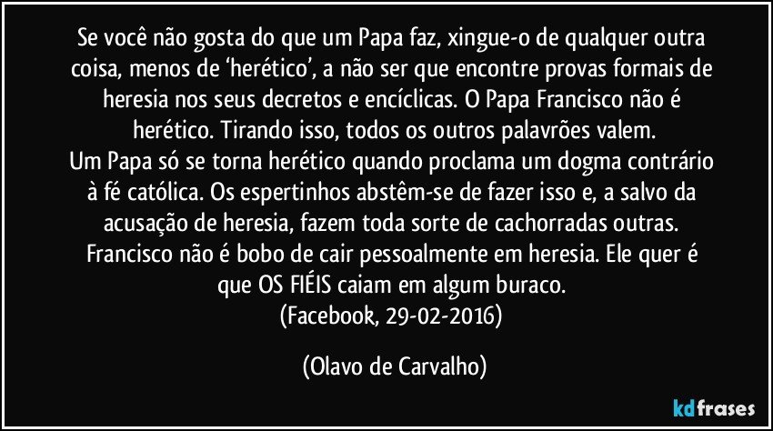 Se você não gosta do que um Papa faz, xingue-o de qualquer outra coisa, menos de ‘herético’, a não ser que encontre provas formais de heresia nos seus decretos e encíclicas. O Papa Francisco não é herético. Tirando isso, todos os outros palavrões valem.
Um Papa só se torna herético quando proclama um dogma contrário à fé católica. Os espertinhos abstêm-se de fazer isso e, a salvo da acusação de heresia, fazem toda sorte de cachorradas outras. Francisco não é bobo de cair pessoalmente em heresia. Ele quer é que OS FIÉIS caiam em algum buraco. 
(Facebook, 29-02-2016) (Olavo de Carvalho)