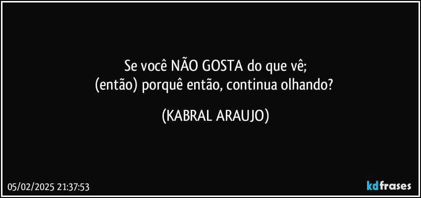 Se você NÃO GOSTA do que vê;
(então) porquê então, continua olhando? (KABRAL ARAUJO)