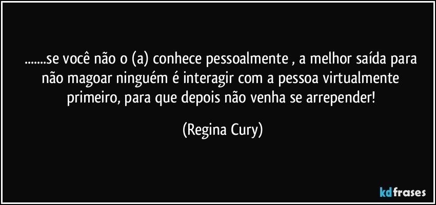 ...se você não  o  (a)  conhece   pessoalmente , a melhor saída para não magoar ninguém   é  interagir com a pessoa  virtualmente primeiro, para que depois não venha   se arrepender! (Regina Cury)