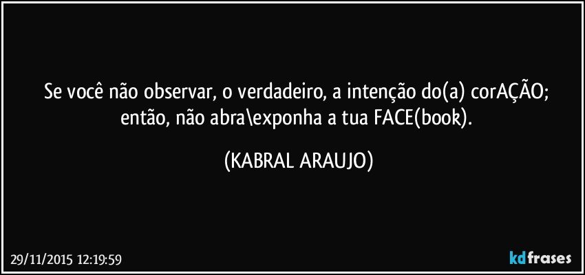 Se você não observar, o verdadeiro, a intenção do(a) corAÇÃO; então, não abra\exponha a tua FACE(book). (KABRAL ARAUJO)