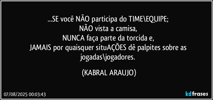 ...SE você NÃO participa do TIME\EQUIPE; 
NÃO vista a camisa, 
NUNCA faça parte da torcida e, 
JAMAIS por quaisquer situAÇÕES dê palpites sobre as jogadas\jogadores. (KABRAL ARAUJO)