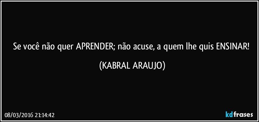 Se você não quer APRENDER; não acuse, a quem lhe quis ENSINAR! (KABRAL ARAUJO)