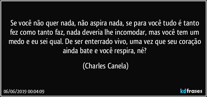 Se você não quer nada, não aspira nada, se para você tudo é tanto fez como tanto faz, nada deveria lhe incomodar, mas você tem um medo e eu sei qual. De ser enterrado vivo, uma vez que seu coração ainda bate e você respira, né? (Charles Canela)