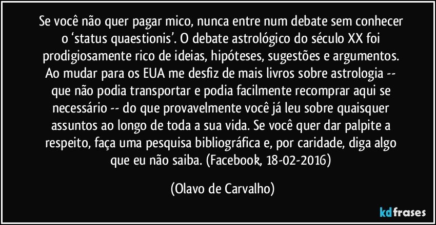 Se você não quer pagar mico, nunca entre num debate sem conhecer o ‘status quaestionis’. O debate astrológico do século XX foi prodigiosamente rico de ideias, hipóteses, sugestões e argumentos. Ao mudar para os EUA me desfiz de mais livros sobre astrologia -- que não podia transportar e podia facilmente recomprar aqui se necessário -- do que provavelmente você já leu sobre quaisquer assuntos ao longo de toda a sua vida. Se você quer dar palpite a respeito, faça uma pesquisa bibliográfica e, por caridade, diga algo que eu não saiba. (Facebook, 18-02-2016) (Olavo de Carvalho)