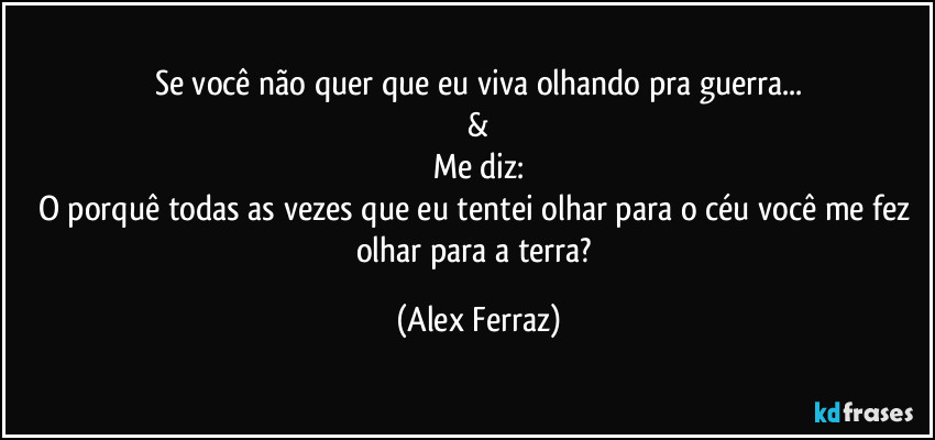 Se você não quer que eu viva olhando pra guerra...
&
Me diz:
O porquê todas as vezes que eu tentei olhar para o céu você me fez olhar para a terra? (Alex Ferraz)