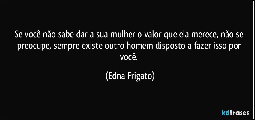 Se você não sabe dar a sua mulher o valor que ela merece, não se preocupe, sempre existe outro homem disposto a fazer isso por você. (Edna Frigato)