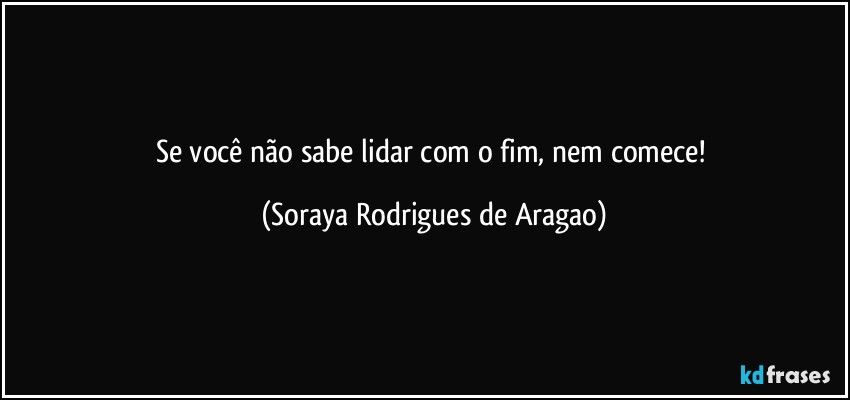 Se você não sabe lidar com o fim, nem comece! (Soraya Rodrigues de Aragao)