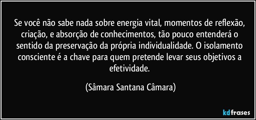 Se você não sabe nada sobre energia vital, momentos de reflexão, criação, e absorção de conhecimentos, tão pouco entenderá o sentido da preservação da própria individualidade. O isolamento consciente é a chave para quem pretende levar seus objetivos a efetividade. (Sâmara Santana Câmara)