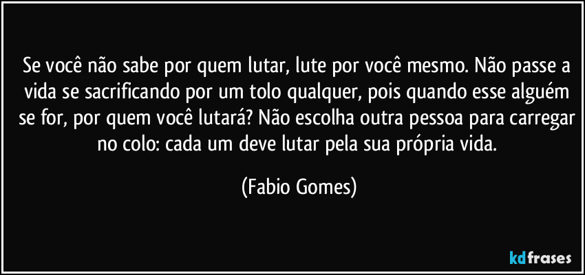 Se você não sabe por quem lutar, lute por você mesmo. Não passe a vida se sacrificando por um tolo qualquer, pois quando esse alguém se for, por quem você lutará? Não escolha outra pessoa para carregar no colo: cada um deve lutar pela sua própria vida. (Fabio Gomes)