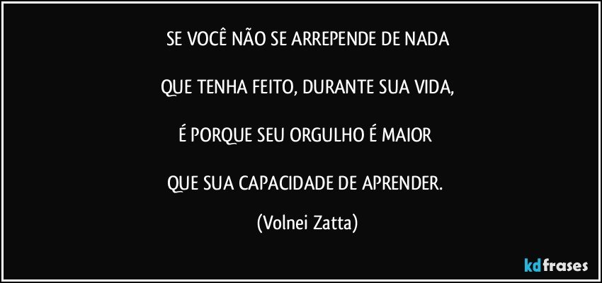 SE VOCÊ NÃO SE ARREPENDE DE NADA
QUE TENHA FEITO, DURANTE SUA VIDA,
É PORQUE SEU ORGULHO É MAIOR
QUE SUA CAPACIDADE DE APRENDER. (Volnei Zatta)