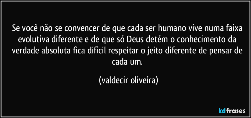 Se você não se convencer de que cada ser humano vive numa faixa evolutiva diferente e de que só Deus detém o conhecimento da verdade absoluta fica difícil respeitar o jeito diferente de pensar de cada um. (valdecir oliveira)