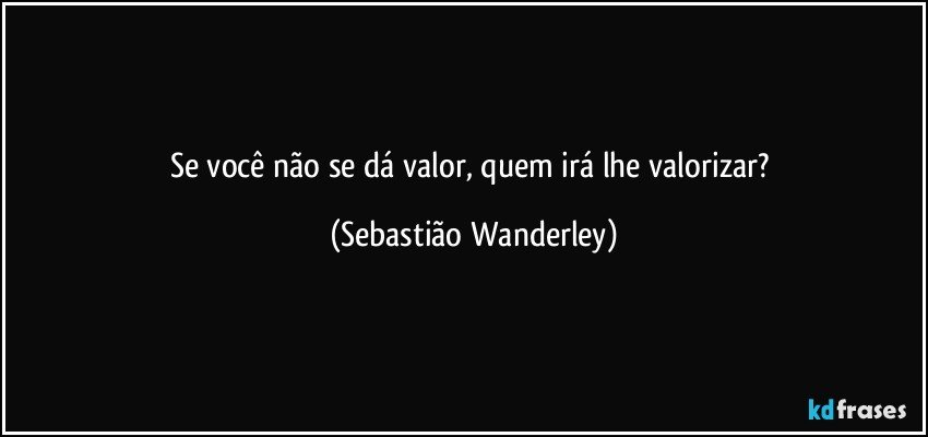 Se você não se dá valor, quem irá lhe valorizar? (Sebastião Wanderley)