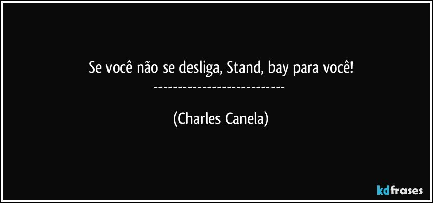 Se você não se desliga, Stand, bay para você!
--- (Charles Canela)