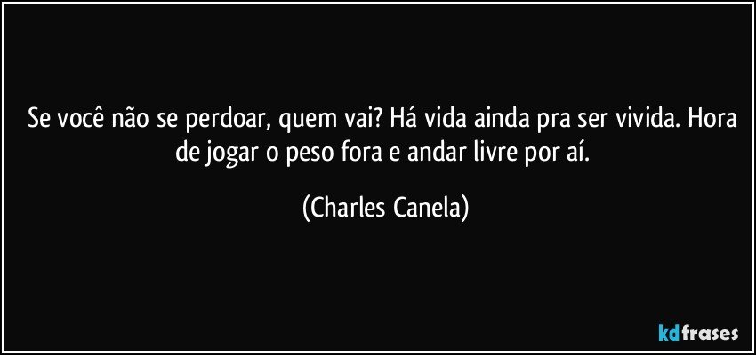 Se você não se perdoar, quem vai? Há vida ainda pra ser vivida. Hora de jogar o peso fora e andar livre por aí. (Charles Canela)