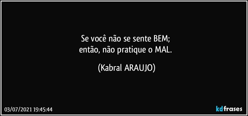 Se você não se sente BEM; 
então, não pratique o MAL. (KABRAL ARAUJO)