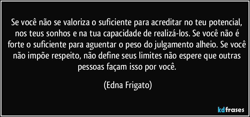 Se você não se valoriza o suficiente para acreditar no teu potencial, nos teus sonhos e na tua capacidade de realizá-los. Se você não é forte o suficiente para aguentar o peso do julgamento alheio. Se você não impõe respeito, não define seus limites não espere que outras pessoas façam isso por você. (Edna Frigato)