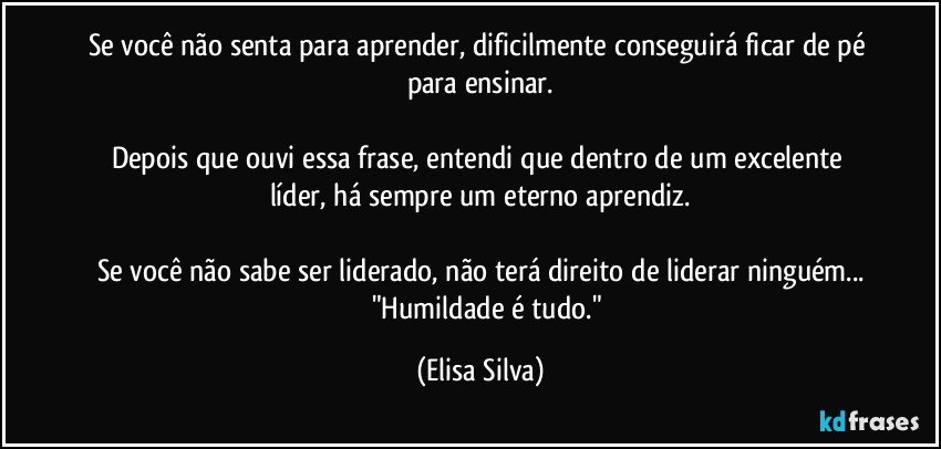 Se você não senta para aprender, dificilmente conseguirá ficar de pé para ensinar.

Depois que ouvi essa frase, entendi que dentro de um excelente líder, há sempre um eterno aprendiz.

Se você não sabe ser liderado, não terá direito de liderar ninguém...
          "Humildade é tudo." (Elisa Silva)