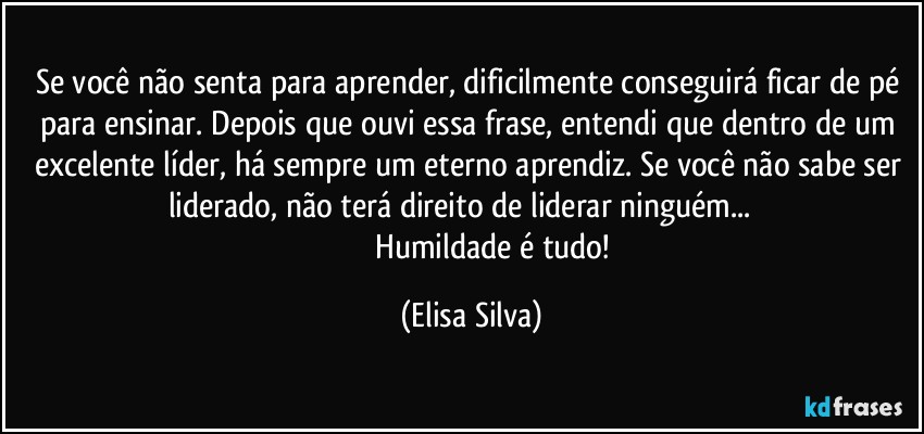 Se você não senta para aprender, dificilmente conseguirá ficar de pé para ensinar.  Depois que ouvi essa frase, entendi que dentro de um excelente líder, há sempre um eterno aprendiz.  Se você não sabe ser liderado, não terá direito de liderar ninguém...         
                        Humildade é tudo! (Elisa Silva)