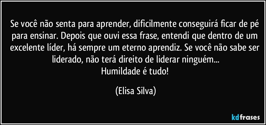 Se você não senta para aprender, dificilmente conseguirá ficar de pé para ensinar. Depois que ouvi essa frase, entendi que dentro de um excelente líder, há sempre um eterno aprendiz. Se você não sabe ser liderado, não terá direito de liderar ninguém...
Humildade é tudo! (Elisa Silva)