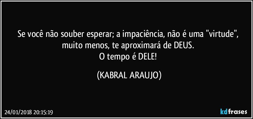 Se você não souber esperar; a impaciência, não é uma "virtude", muito menos, te aproximará de DEUS. 
O tempo é DELE! (KABRAL ARAUJO)