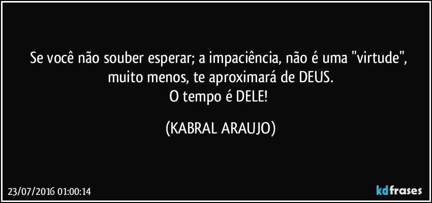 Se você não souber esperar; a impaciência, não é uma "virtude", muito menos, te aproximará de DEUS.
O tempo é DELE! (KABRAL ARAUJO)