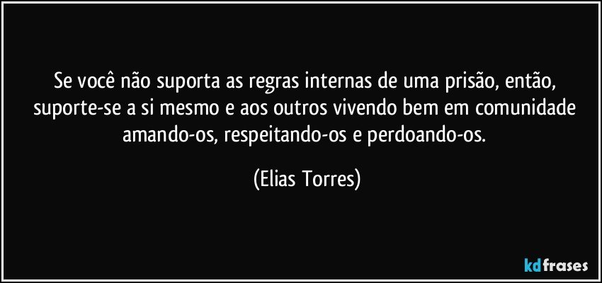 Se você não suporta as regras internas de uma prisão, então, suporte-se a si mesmo e aos outros vivendo bem em comunidade amando-os, respeitando-os e perdoando-os. (Elias Torres)