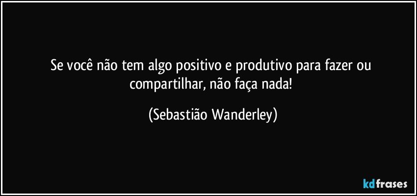 Se você não tem algo positivo e produtivo para fazer ou compartilhar, não faça nada! (Sebastião Wanderley)