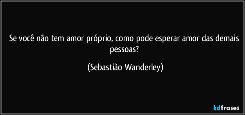 Se você não tem amor próprio, como pode esperar amor das demais pessoas? (Sebastião Wanderley)
