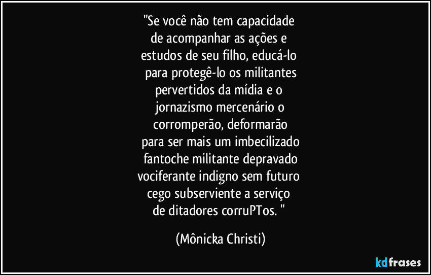 "Se você não tem capacidade
de acompanhar as ações e
estudos de seu filho, educá-lo
para protegê-lo os militantes
pervertidos da mídia e o
jornazismo mercenário o
corromperão, deformarão
para ser mais um imbecilizado
fantoche militante depravado
vociferante indigno sem futuro
cego subserviente a serviço
de ditadores corruPTos. " (Mônicka Christi)