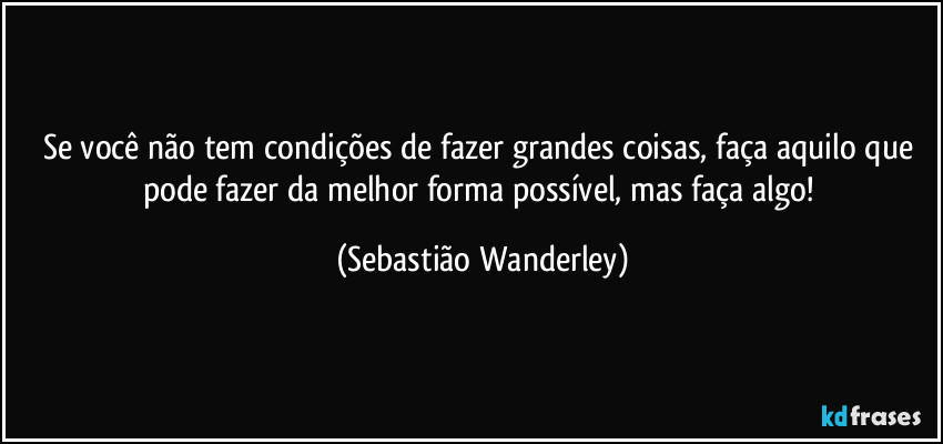 Se você não tem condições de fazer grandes coisas, faça aquilo que pode fazer da melhor forma possível, mas faça algo! (Sebastião Wanderley)