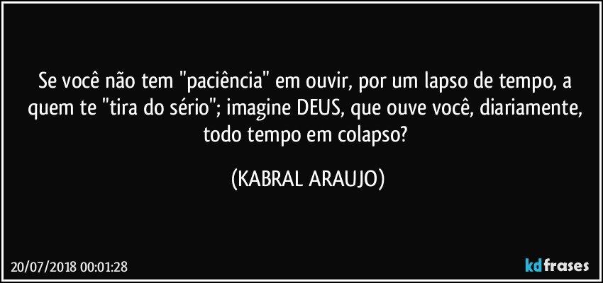 Se você não tem "paciência" em ouvir, por um lapso de tempo, a quem te "tira do sério"; imagine DEUS, que ouve você, diariamente, todo tempo em colapso? (KABRAL ARAUJO)