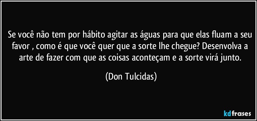 Se você não tem por hábito agitar as águas para que elas fluam a seu favor , como é que você quer que a sorte lhe chegue? Desenvolva a arte de fazer com que as coisas aconteçam e a sorte virá junto. (Don Tulcidas)