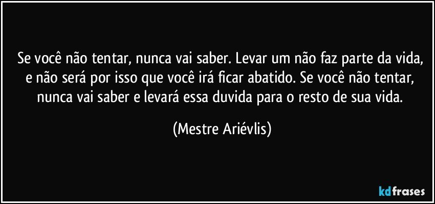 Se você não tentar, nunca vai saber.  Levar um não faz parte da vida, e não será por isso que você irá ficar abatido. Se você não tentar, nunca vai saber e levará essa duvida para o resto de sua vida. (Mestre Ariévlis)