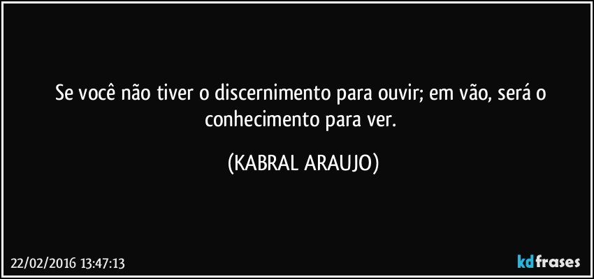 Se você não tiver o discernimento para ouvir; em vão, será o conhecimento para ver. (KABRAL ARAUJO)