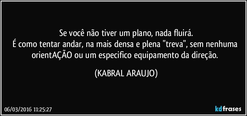 Se você não tiver um plano, nada fluirá.
É como tentar andar, na mais densa e plena "treva", sem nenhuma orientAÇÃO ou um especifico equipamento da direção. (KABRAL ARAUJO)