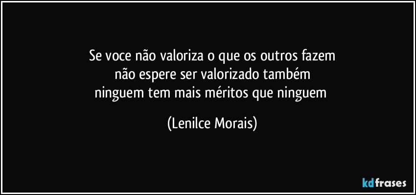 se voce não valoriza o que os outros fazem
não espere ser valorizado também
ninguem tem mais méritos que ninguem (Lenilce Morais)