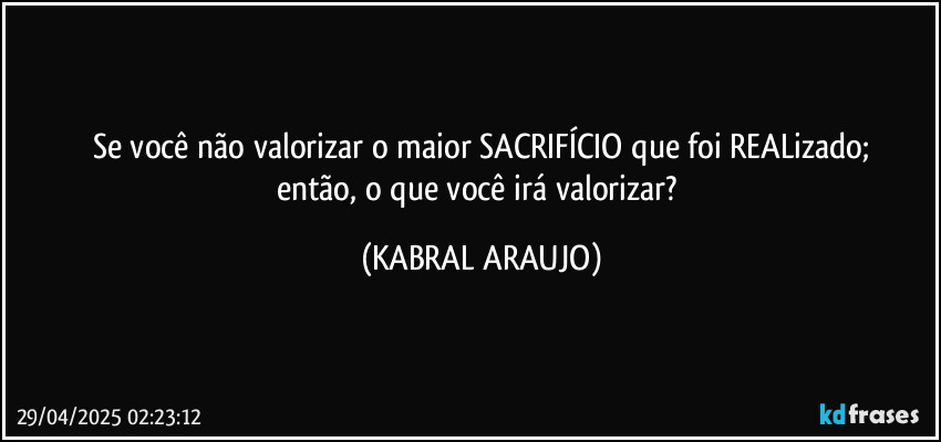 Se você não valorizar o maior SACRIFÍCIO que foi REALizado;
então, o que você irá valorizar? (KABRAL ARAUJO)