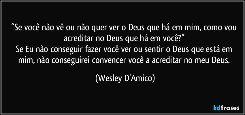 “Se você não vê ou não quer ver o Deus que há em mim, como vou acreditar no Deus que há em você?” 
Se Eu não conseguir fazer você ver ou sentir o Deus que está em mim, não conseguirei convencer você a acreditar no meu Deus. (Wesley D'Amico)