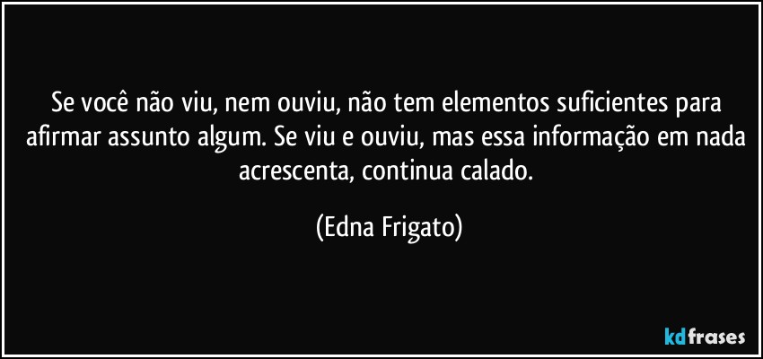 Se você não viu, nem ouviu, não tem elementos suficientes para afirmar assunto algum. Se viu e ouviu, mas essa informação em nada acrescenta, continua calado. (Edna Frigato)