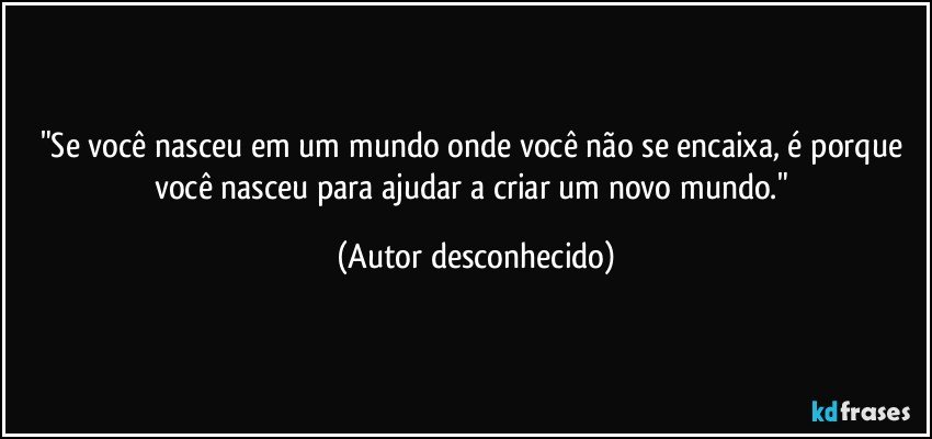 "Se você nasceu em um mundo onde você não se encaixa, é porque você nasceu para ajudar a criar um novo mundo." (Autor desconhecido)