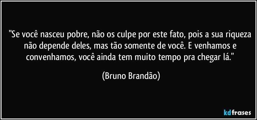 "Se você nasceu pobre, não os culpe por este fato, pois a sua riqueza não depende deles, mas tão somente de você. E venhamos e convenhamos, você ainda tem muito tempo pra chegar lá." (Bruno Brandão)