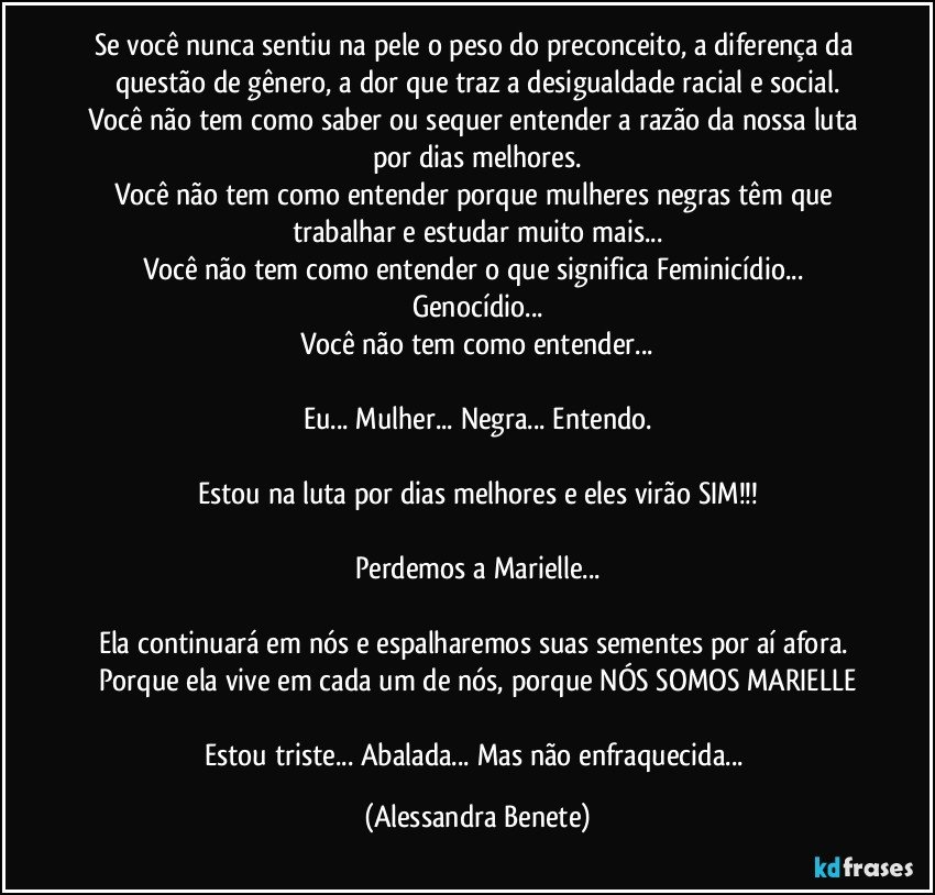 Se você nunca sentiu na pele o peso do preconceito, a diferença da questão de gênero, a dor que traz a desigualdade racial e social.
Você não tem como saber ou sequer entender a razão da nossa luta por dias melhores.
Você não tem como entender porque mulheres negras têm que trabalhar e estudar muito mais...
Você não tem como entender o que significa Feminicídio... Genocídio...
Você não tem como entender...

Eu... Mulher... Negra... Entendo.

Estou na luta por dias melhores e eles virão SIM!!!

Perdemos a Marielle...

Ela continuará em nós e espalharemos suas sementes por aí afora. Porque ela vive em cada um de nós, porque NÓS SOMOS MARIELLE

Estou triste... Abalada... Mas não enfraquecida... (Alessandra Benete)