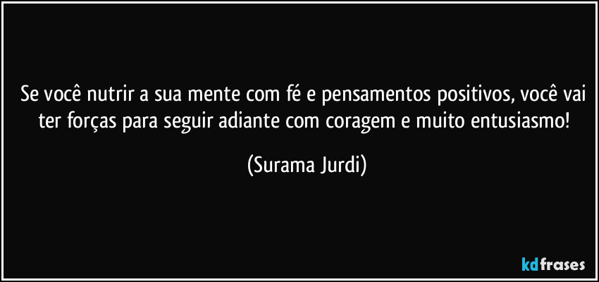 Se você nutrir a sua mente com fé e pensamentos positivos, você vai ter forças para seguir adiante com coragem e muito entusiasmo! (Surama Jurdi)