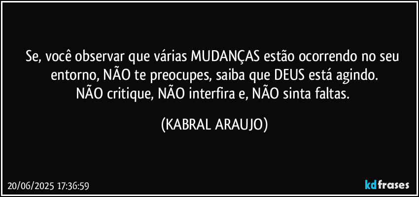 Se, você observar que várias MUDANÇAS estão ocorrendo no seu entorno, NÃO te preocupes, saiba que DEUS está agindo.
NÃO critique, NÃO interfira e, NÃO sinta faltas. (KABRAL ARAUJO)